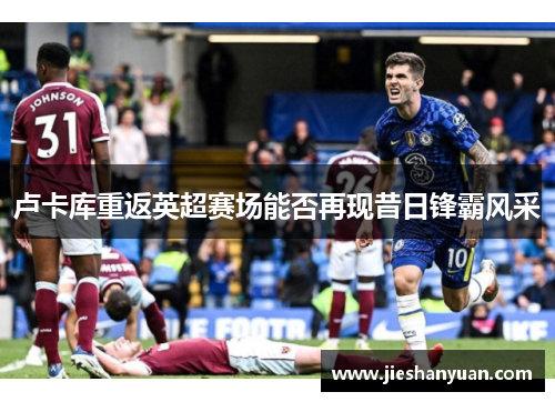 卢卡库重返英超赛场能否再现昔日锋霸风采 卢卡库重返英超赛场能否再现昔日锋霸风采